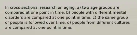 In cross-sectional research on aging, a) two age groups are compared at one point in time. b) people with different mental disorders are compared at one point in time. c) the same group of people is followed over time. d) people from different cultures are compared at one point in time.