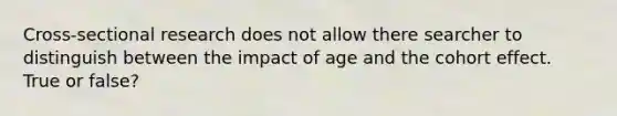 Cross-sectional research does not allow there searcher to distinguish between the impact of age and the cohort effect. True or false?