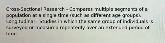 Cross-Sectional Research - Compares multiple segments of a population at a single time (such as different age groups). Longitudinal - Studies in which the same group of individuals is surveyed or measured repeatedly over an extended period of time.