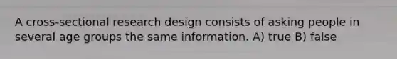 A cross-sectional research design consists of asking people in several age groups the same information. A) true B) false