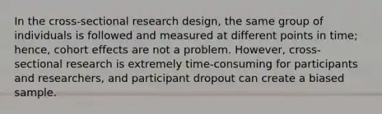 In the cross-sectional research design, the same group of individuals is followed and measured at different points in time; hence, cohort effects are not a problem. However, cross-sectional research is extremely time-consuming for participants and researchers, and participant dropout can create a biased sample.