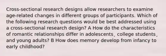 Cross-sectional research designs allow researchers to examine age-related changes in different groups of participants. Which of the following research questions would be best addressed using a cross-sectional research design? A How do the characteristics of romantic relationships differ in adolescents¸ college students¸ and young adults? B How does memory develop from infancy to early childhood?