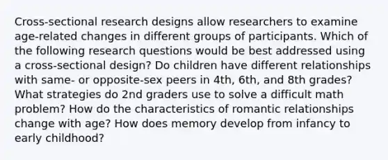 Cross-sectional research designs allow researchers to examine age-related changes in different groups of participants. Which of the following research questions would be best addressed using a cross-sectional design? Do children have different relationships with same- or opposite-sex peers in 4th, 6th, and 8th grades? What strategies do 2nd graders use to solve a difficult math problem? How do the characteristics of romantic relationships change with age? How does memory develop from infancy to early childhood?