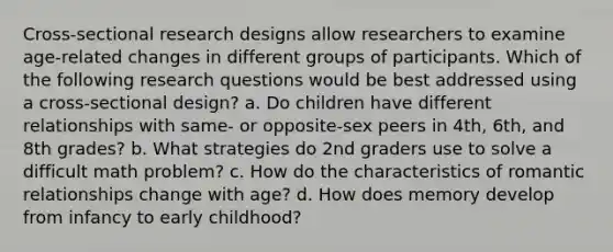 Cross-sectional research designs allow researchers to examine age-related changes in different groups of participants. Which of the following research questions would be best addressed using a cross-sectional design? a. Do children have different relationships with same- or opposite-sex peers in 4th, 6th, and 8th grades? b. What strategies do 2nd graders use to solve a difficult math problem? c. How do the characteristics of romantic relationships change with age? d. How does memory develop from infancy to early childhood?