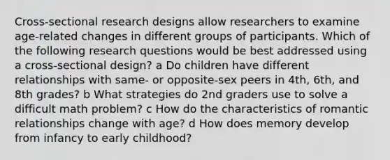 Cross-sectional research designs allow researchers to examine age-related changes in different groups of participants. Which of the following research questions would be best addressed using a cross-sectional design? a Do children have different relationships with same- or opposite-sex peers in 4th, 6th, and 8th grades? b What strategies do 2nd graders use to solve a difficult math problem? c How do the characteristics of romantic relationships change with age? d How does memory develop from infancy to early childhood?