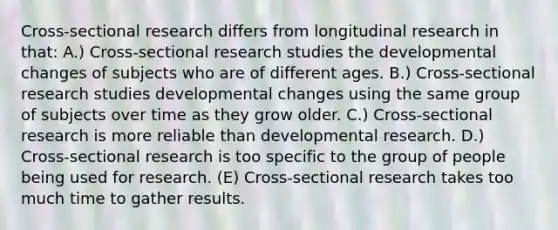 Cross-sectional research differs from longitudinal research in that: A.) Cross-sectional research studies the developmental changes of subjects who are of different ages. B.) Cross-sectional research studies developmental changes using the same group of subjects over time as they grow older. C.) Cross-sectional research is more reliable than developmental research. D.) Cross-sectional research is too specific to the group of people being used for research. (E) Cross-sectional research takes too much time to gather results.