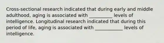 Cross-sectional research indicated that during early and middle adulthood, aging is associated with __________ levels of intelligence. Longitudinal research indicated that during this period of life, aging is associated with ____________ levels of intelligence.