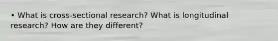 • What is cross-sectional research? What is longitudinal research? How are they different?