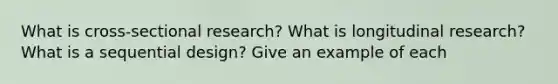 What is cross-sectional research? What is longitudinal research? What is a sequential design? Give an example of each