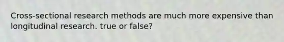 Cross-sectional research methods are much more expensive than longitudinal research. true or false?