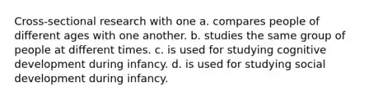 Cross-sectional research with one a. compares people of different ages with one another. b. studies the same group of people at different times. c. is used for studying cognitive development during infancy. d. is used for studying social development during infancy.