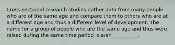 Cross-sectional research studies gather data from many people who are of the same age and compare them to others who are at a different age and thus a different level of development. The name for a group of people who are the same age and thus were raised during the same time period is a/an __________.