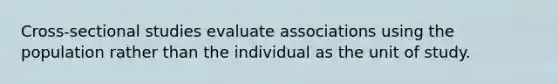 Cross-sectional studies evaluate associations using the population rather than the individual as the unit of study.