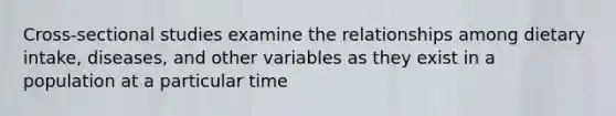 Cross-sectional studies examine the relationships among dietary intake, diseases, and other variables as they exist in a population at a particular time