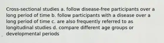 Cross-sectional studies a. follow disease-free participants over a long period of time b. follow participants with a disease over a long period of time c. are also frequently referred to as longitudinal studies d. compare different age groups or developmental periods