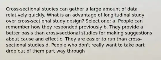 Cross-sectional studies can gather a large amount of data relatively quickly. What is an advantage of longitudinal study over cross-sectional study design? Select one: a. People can remember how they responded previously b. They provide a better basis than cross-sectional studies for making suggestions about cause and effect c. They are easier to run than cross-sectional studies d. People who don't really want to take part drop out of them part way through