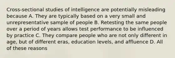 Cross-sectional studies of intelligence are potentially misleading because A. They are typically based on a very small and unrepresentative sample of people B. Retesting the same people over a period of years allows test performance to be influenced by practice C. They compare people who are not only different in age, but of different eras, education levels, and affluence D. All of these reasons