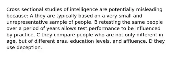 Cross-sectional studies of intelligence are potentially misleading because: A they are typically based on a very small and unrepresentative sample of people. B retesting the same people over a period of years allows test performance to be influenced by practice. C they compare people who are not only different in age, but of different eras, education levels, and affluence. D they use deception.