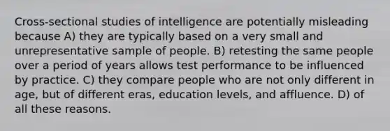 Cross-sectional studies of intelligence are potentially misleading because A) they are typically based on a very small and unrepresentative sample of people. B) retesting the same people over a period of years allows test performance to be influenced by practice. C) they compare people who are not only different in age, but of different eras, education levels, and affluence. D) of all these reasons.