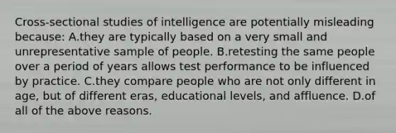 Cross-sectional studies of intelligence are potentially misleading because: A.they are typically based on a very small and unrepresentative sample of people. B.retesting the same people over a period of years allows test performance to be influenced by practice. C.they compare people who are not only different in age, but of different eras, educational levels, and affluence. D.of all of the above reasons.