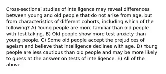 Cross-sectional studies of intelligence may reveal differences between young and old people that do not arise from age, but from characteristics of different cohorts, including which of the following? A) Young people are more familiar than old people with test taking. B) Old people show more test anxiety than young people. C) Some old people accept the prejudices of ageism and believe that intelligence declines with age. D) Young people are less cautious than old people and may be more likely to guess at the answer on tests of intelligence. E) All of the above