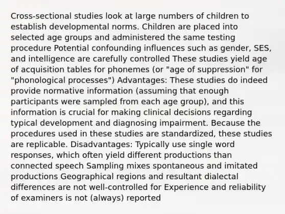 Cross-sectional studies look at large numbers of children to establish developmental norms. Children are placed into selected age groups and administered the same testing procedure Potential confounding influences such as gender, SES, and intelligence are carefully controlled These studies yield age of acquisition tables for phonemes (or "age of suppression" for "phonological processes") Advantages: These studies do indeed provide normative information (assuming that enough participants were sampled from each age group), and this information is crucial for making clinical decisions regarding typical development and diagnosing impairment. Because the procedures used in these studies are standardized, these studies are replicable. Disadvantages: Typically use single word responses, which often yield different productions than connected speech Sampling mixes spontaneous and imitated productions Geographical regions and resultant dialectal differences are not well-controlled for Experience and reliability of examiners is not (always) reported