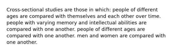 Cross-sectional studies are those in which: people of different ages are compared with themselves and each other over time. people with varying memory and intellectual abilities are compared with one another. people of different ages are compared with one another. men and women are compared with one another.