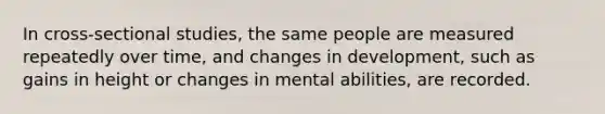 In cross-sectional studies, the same people are measured repeatedly over time, and changes in development, such as gains in height or changes in mental abilities, are recorded.