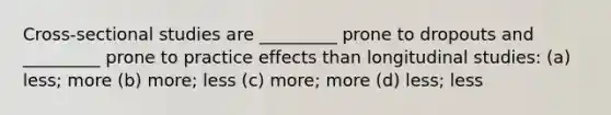 Cross-sectional studies are _________ prone to dropouts and _________ prone to practice effects than longitudinal studies: (a) less; more (b) more; less (c) more; more (d) less; less