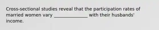 Cross-sectional studies reveal that the participation rates of married women vary _______________ with their husbands' income.