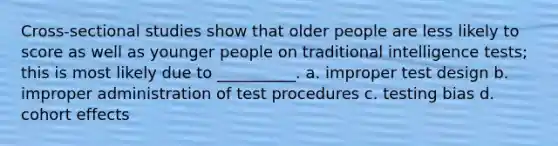 Cross-sectional studies show that older people are less likely to score as well as younger people on traditional intelligence tests; this is most likely due to __________. a. improper test design b. improper administration of test procedures c. testing bias d. cohort effects