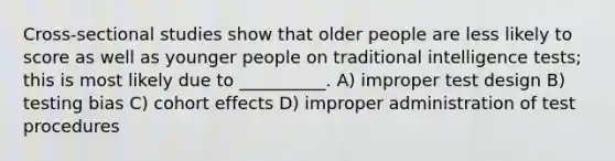 Cross-sectional studies show that older people are less likely to score as well as younger people on traditional <a href='https://www.questionai.com/knowledge/kbdP4YrASs-intelligence-tests' class='anchor-knowledge'>intelligence tests</a>; this is most likely due to __________. A) improper test design B) testing bias C) cohort effects D) improper administration of test procedures