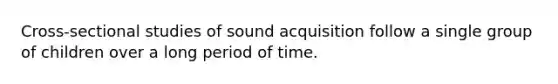 Cross-sectional studies of sound acquisition follow a single group of children over a long period of time.