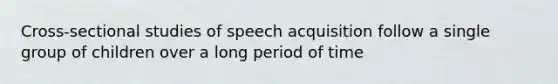 Cross-sectional studies of speech acquisition follow a single group of children over a long period of time