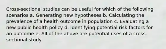 Cross-sectional studies can be useful for which of the following scenarios a. Generating new hypotheses b. Calculating the prevalence of a health outcome in population c. Evaluating a new public health policy d. Identifying potential risk factors for an outcome e. All of the above are potential uses of a cross-sectional study