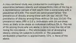 A cross-sectional study was conducted to investigate the association between obesity and osteoarthritis (OA) of the hip in a representative sample of 600 adults from a community with a population of 6,000. The result are summarized below: -The prevalence of obesity among those with OA was 30/100 -The prevalence of obesity among those without OA was 10/100 -The prevalence ration (PR) is 3.0 a. Individuals with OA are three times as likely to be obese as individuals without OA. b. The risk of OA among those who are obese is three times the risk of OA mong the non-obese. c. The attributable risk of developing obesity among OA subjects is 20/100. d. The population attributable proportion is approximately 10%. e. None of the above.