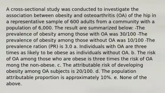 A cross-sectional study was conducted to investigate the association between obesity and osteoarthritis (OA) of the hip in a representative sample of 600 adults from a community with a population of 6,000. The result are summarized below: -The prevalence of obesity among those with OA was 30/100 -The prevalence of obesity among those without OA was 10/100 -The prevalence ration (PR) is 3.0 a. Individuals with OA are three times as likely to be obese as individuals without OA. b. The risk of OA among those who are obese is three times the risk of OA mong the non-obese. c. The attributable risk of developing obesity among OA subjects is 20/100. d. The population attributable proportion is approximately 10%. e. None of the above.