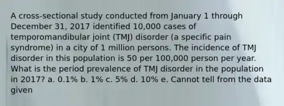 A cross-sectional study conducted from January 1 through December 31, 2017 identified 10,000 cases of temporomandibular joint (TMJ) disorder (a specific pain syndrome) in a city of 1 million persons. The incidence of TMJ disorder in this population is 50 per 100,000 person per year. What is the period prevalence of TMJ disorder in the population in 2017? a. 0.1% b. 1% c. 5% d. 10% e. Cannot tell from the data given