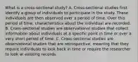 What is a cross-sectional study? A. ​Cross-sectional studies first identify a group of individuals to participate in the study. These individuals are then observed over a period of time. Over this period of​ time, characteristics about the individual are recorded. B. ​Cross-sectional studies are observational studies that collect information about individuals at a specific point in time or over a very short period of time. C. ​Cross-sectional studies are observational studies that are​ retrospective, meaning that they require individuals to look back in time or require the researcher to look at existing records.