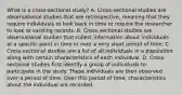 What is a​ cross-sectional study? A. ​Cross-sectional studies are observational studies that are​ retrospective, meaning that they require individuals to look back in time or require the researcher to look at existing records. B. ​Cross-sectional studies are observational studies that collect information about individuals at a specific point in time or over a very short period of time. C. ​Cross-sectional studies are a list of all individuals in a population along with certain characteristics of each individual. D. ​Cross-sectional studies first identify a group of individuals to participate in the study. These individuals are then observed over a period of time. Over this period of​ time, characteristics about the individual are recorded.