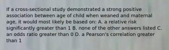 If a cross-sectional study demonstrated a strong positive association between age of child when weaned and maternal age, it would most likely be based on: A. a relative risk significantly greater than 1 B. none of the other answers listed C. an odds ratio greater than 0 D. a Pearson's correlation greater than 1