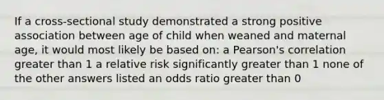 If a cross-sectional study demonstrated a strong positive association between age of child when weaned and maternal age, it would most likely be based on: a Pearson's correlation greater than 1 a relative risk significantly greater than 1 none of the other answers listed an odds ratio greater than 0