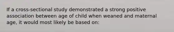 If a cross-sectional study demonstrated a strong positive association between age of child when weaned and maternal age, it would most likely be based on: