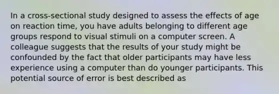 In a cross-sectional study designed to assess the effects of age on reaction time, you have adults belonging to different age groups respond to visual stimuli on a computer screen. A colleague suggests that the results of your study might be confounded by the fact that older participants may have less experience using a computer than do younger participants. This potential source of error is best described as