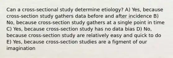 Can a cross-sectional study determine etiology? A) Yes, because cross-section study gathers data before and after incidence B) No, because cross-section study gathers at a single point in time C) Yes, because cross-section study has no data bias D) No, because cross-section study are relatively easy and quick to do E) Yes, because cross-section studies are a figment of our imagination