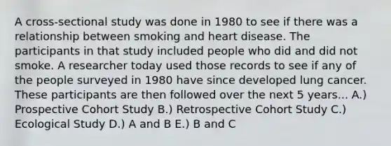 A cross-sectional study was done in 1980 to see if there was a relationship between smoking and heart disease. The participants in that study included people who did and did not smoke. A researcher today used those records to see if any of the people surveyed in 1980 have since developed lung cancer. These participants are then followed over the next 5 years... A.) Prospective Cohort Study B.) Retrospective Cohort Study C.) Ecological Study D.) A and B E.) B and C