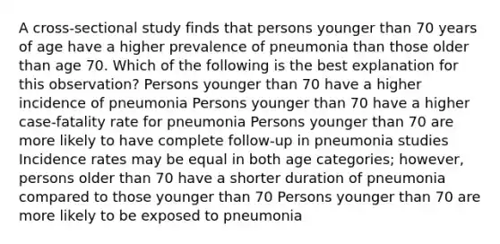 A cross-sectional study finds that persons younger than 70 years of age have a higher prevalence of pneumonia than those older than age 70. Which of the following is the best explanation for this observation? Persons younger than 70 have a higher incidence of pneumonia Persons younger than 70 have a higher case-fatality rate for pneumonia Persons younger than 70 are more likely to have complete follow-up in pneumonia studies Incidence rates may be equal in both age categories; however, persons older than 70 have a shorter duration of pneumonia compared to those younger than 70 Persons younger than 70 are more likely to be exposed to pneumonia