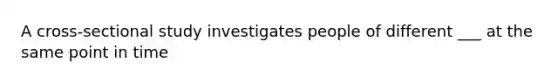 A cross-sectional study investigates people of different ___ at the same point in time