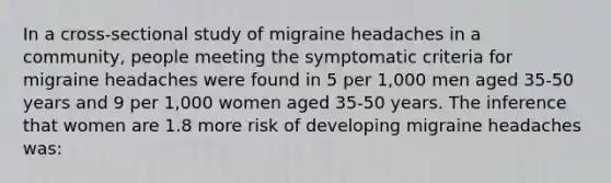 In a cross-sectional study of migraine headaches in a community, people meeting the symptomatic criteria for migraine headaches were found in 5 per 1,000 men aged 35-50 years and 9 per 1,000 women aged 35-50 years. The inference that women are 1.8 more risk of developing migraine headaches was: