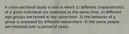 A cross-sectional study is one in which 1) different characteristics of a given individual are assessed at the same time. 2) different age groups are tested at the same time. 3) the behavior of a group is assessed by different researchers. 4) the same people are retested over a period of years.